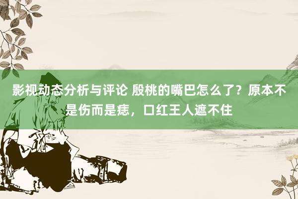 影视动态分析与评论 殷桃的嘴巴怎么了？原本不是伤而是痣，口红王人遮不住