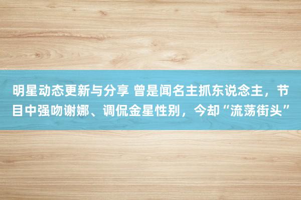 明星动态更新与分享 曾是闻名主抓东说念主，节目中强吻谢娜、调侃金星性别，今却“流荡街头”