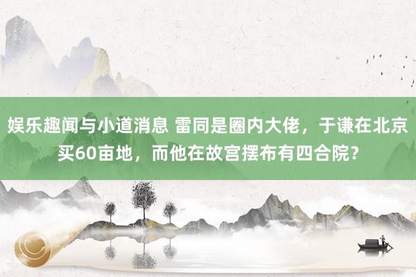 娱乐趣闻与小道消息 雷同是圈内大佬，于谦在北京买60亩地，而他在故宫摆布有四合院？