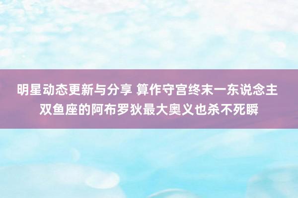 明星动态更新与分享 算作守宫终末一东说念主 双鱼座的阿布罗狄最大奥义也杀不死瞬