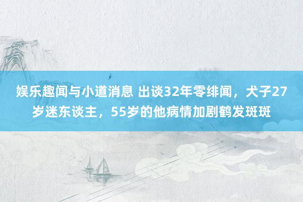 娱乐趣闻与小道消息 出谈32年零绯闻，犬子27岁迷东谈主，55岁的他病情加剧鹤发斑斑