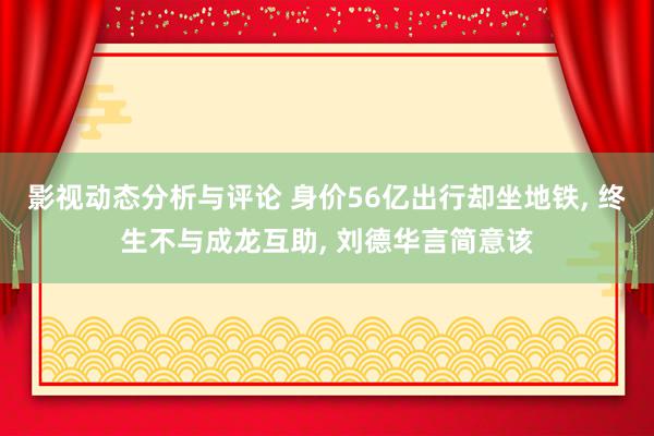 影视动态分析与评论 身价56亿出行却坐地铁, 终生不与成龙互助, 刘德华言简意该