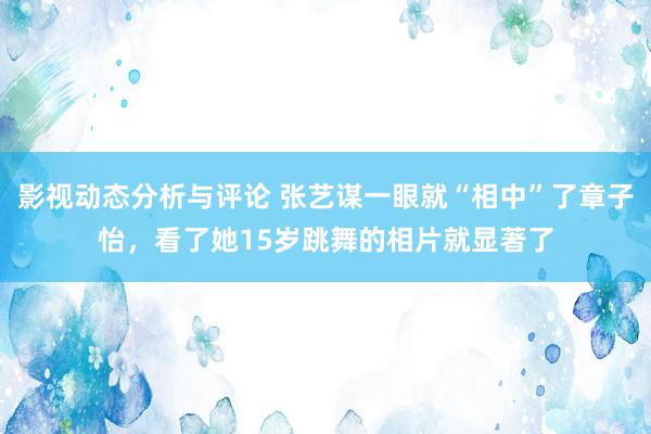 影视动态分析与评论 张艺谋一眼就“相中”了章子怡，看了她15岁跳舞的相片就显著了