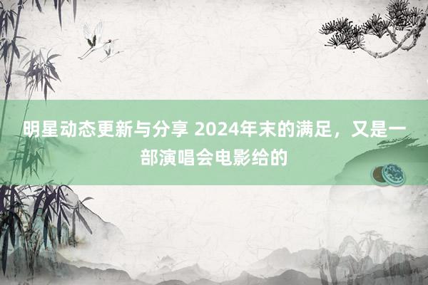 明星动态更新与分享 2024年末的满足，又是一部演唱会电影给的