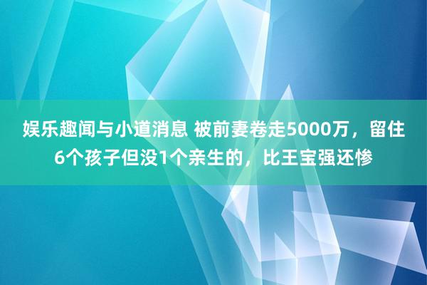 娱乐趣闻与小道消息 被前妻卷走5000万，留住6个孩子但没1个亲生的，比王宝强还惨