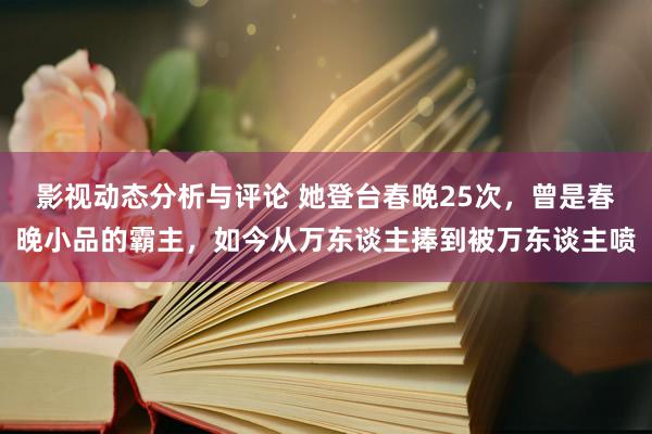 影视动态分析与评论 她登台春晚25次，曾是春晚小品的霸主，如今从万东谈主捧到被万东谈主喷