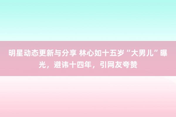 明星动态更新与分享 林心如十五岁“大男儿”曝光，避讳十四年，引网友夸赞