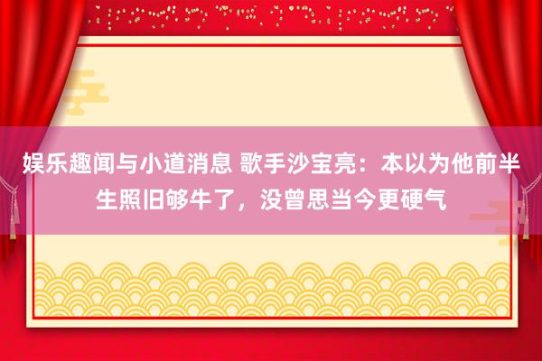 娱乐趣闻与小道消息 歌手沙宝亮：本以为他前半生照旧够牛了，没曾思当今更硬气