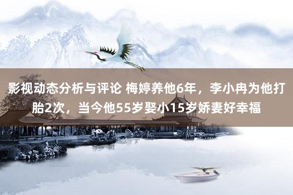 影视动态分析与评论 梅婷养他6年，李小冉为他打胎2次，当今他55岁娶小15岁娇妻好幸福