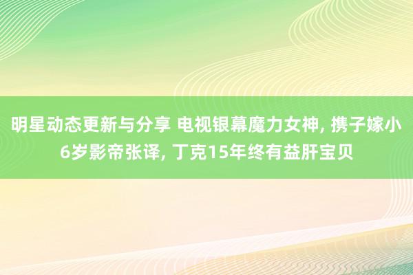 明星动态更新与分享 电视银幕魔力女神, 携子嫁小6岁影帝张译, 丁克15年终有益肝宝贝