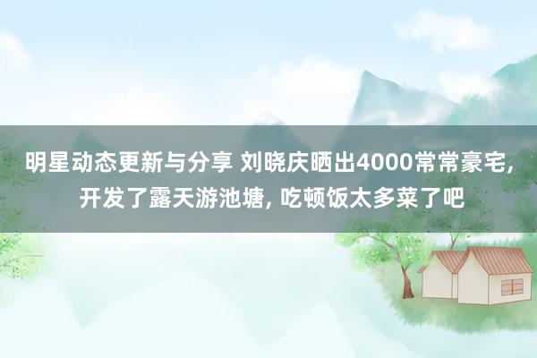 明星动态更新与分享 刘晓庆晒出4000常常豪宅, 开发了露天游池塘, 吃顿饭太多菜了吧