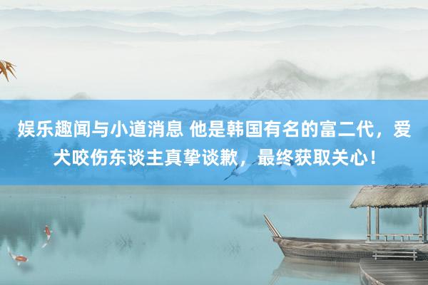 娱乐趣闻与小道消息 他是韩国有名的富二代，爱犬咬伤东谈主真挚谈歉，最终获取关心！