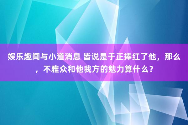 娱乐趣闻与小道消息 皆说是于正捧红了他，那么，不雅众和他我方的勉力算什么？