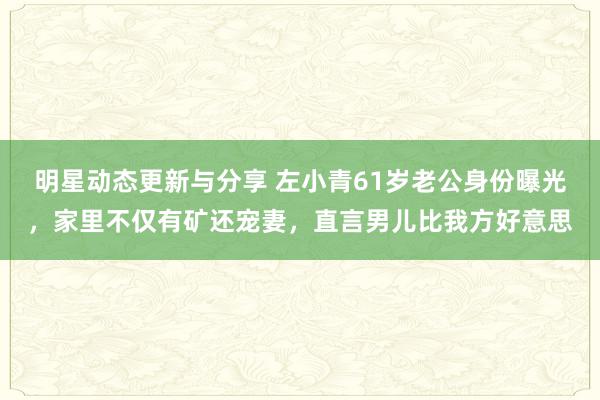 明星动态更新与分享 左小青61岁老公身份曝光，家里不仅有矿还宠妻，直言男儿比我方好意思