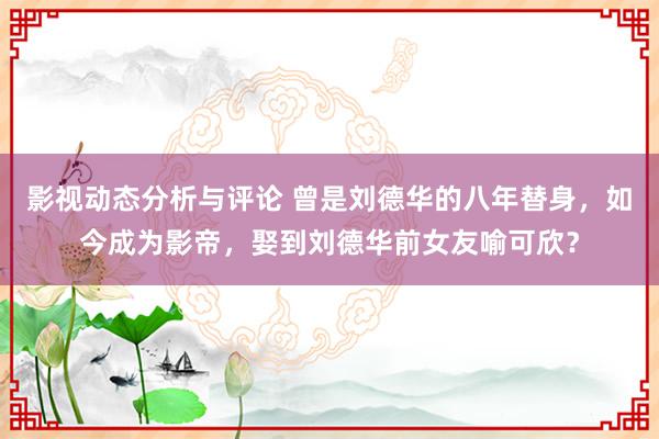 影视动态分析与评论 曾是刘德华的八年替身，如今成为影帝，娶到刘德华前女友喻可欣？