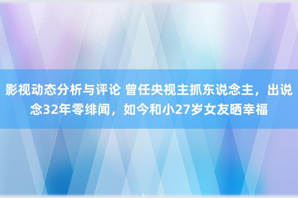 影视动态分析与评论 曾任央视主抓东说念主，出说念32年零绯闻，如今和小27岁女友晒幸福