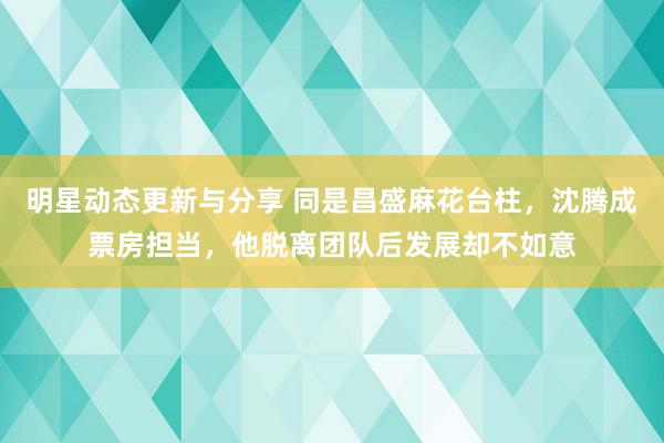 明星动态更新与分享 同是昌盛麻花台柱，沈腾成票房担当，他脱离团队后发展却不如意