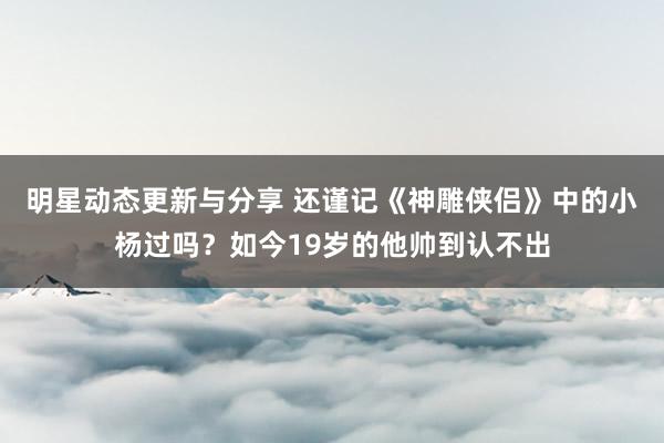 明星动态更新与分享 还谨记《神雕侠侣》中的小杨过吗？如今19岁的他帅到认不出