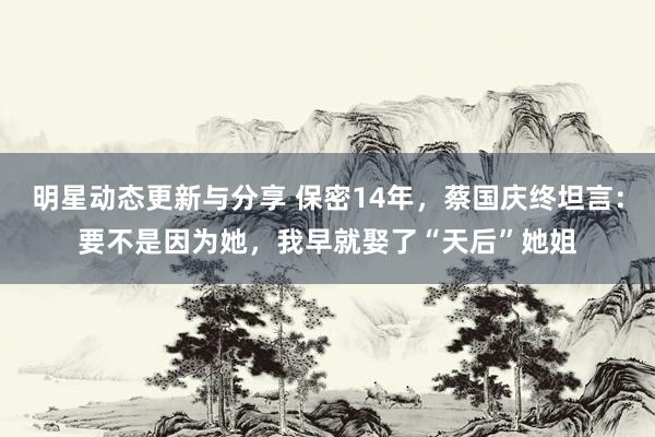 明星动态更新与分享 保密14年，蔡国庆终坦言：要不是因为她，我早就娶了“天后”她姐