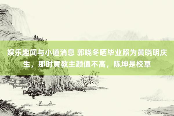 娱乐趣闻与小道消息 郭晓冬晒毕业照为黄晓明庆生，那时黄教主颜值不高，陈坤是校草