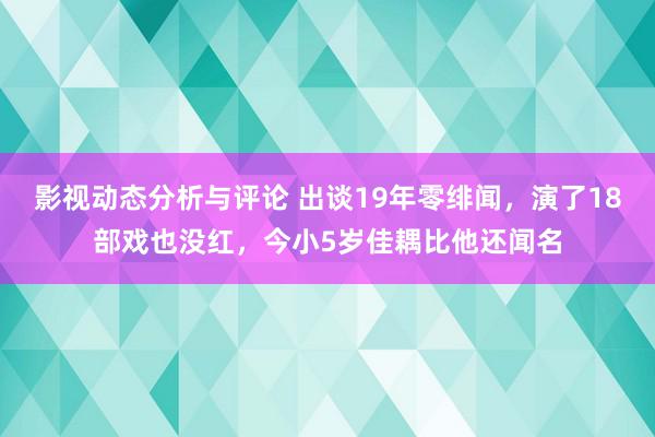 影视动态分析与评论 出谈19年零绯闻，演了18部戏也没红，今小5岁佳耦比他还闻名