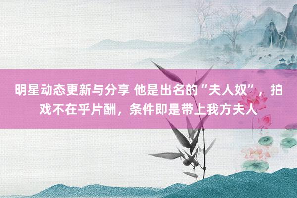 明星动态更新与分享 他是出名的“夫人奴”，拍戏不在乎片酬，条件即是带上我方夫人