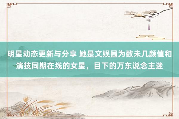 明星动态更新与分享 她是文娱圈为数未几颜值和演技同期在线的女星，目下的万东说念主迷