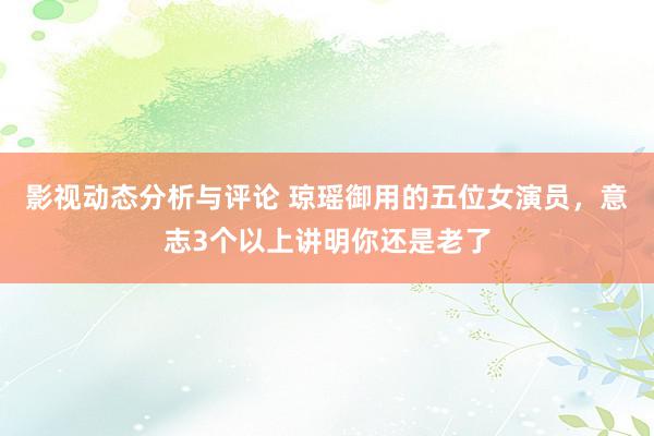 影视动态分析与评论 琼瑶御用的五位女演员，意志3个以上讲明你还是老了