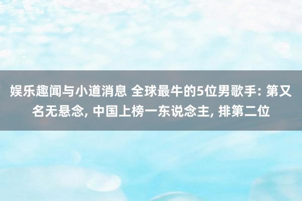 娱乐趣闻与小道消息 全球最牛的5位男歌手: 第又名无悬念, 中国上榜一东说念主, 排第二位