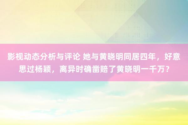 影视动态分析与评论 她与黄晓明同居四年，好意思过杨颖，离异时确凿赔了黄晓明一千万？