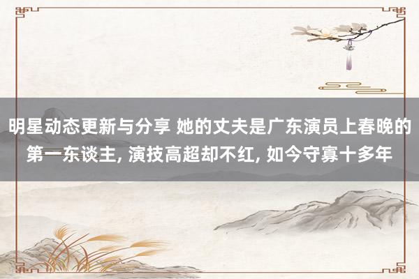 明星动态更新与分享 她的丈夫是广东演员上春晚的第一东谈主, 演技高超却不红, 如今守寡十多年