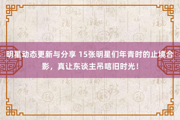 明星动态更新与分享 15张明星们年青时的止境合影，真让东谈主吊唁旧时光！