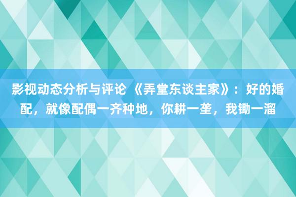 影视动态分析与评论 《弄堂东谈主家》：好的婚配，就像配偶一齐种地，你耕一垄，我锄一溜