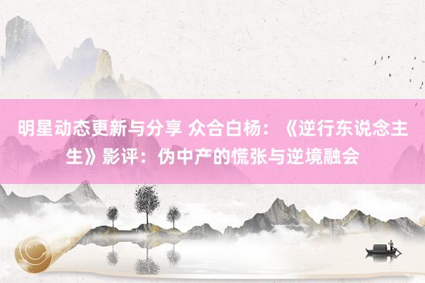 明星动态更新与分享 众合白杨：《逆行东说念主生》影评：伪中产的慌张与逆境融会