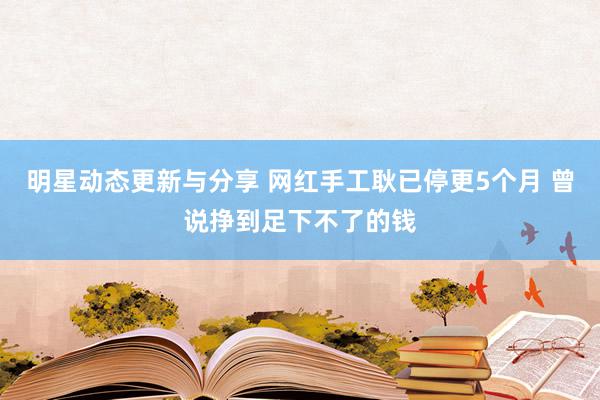 明星动态更新与分享 网红手工耿已停更5个月 曾说挣到足下不了的钱