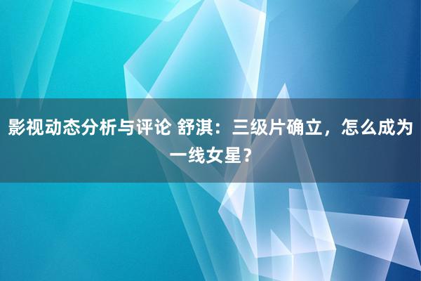 影视动态分析与评论 舒淇：三级片确立，怎么成为一线女星？