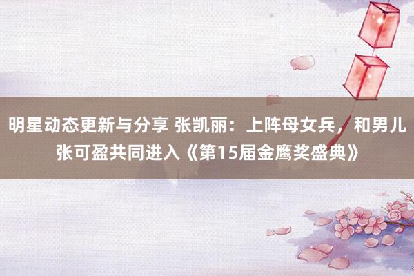 明星动态更新与分享 张凯丽：上阵母女兵，和男儿张可盈共同进入《第15届金鹰奖盛典》