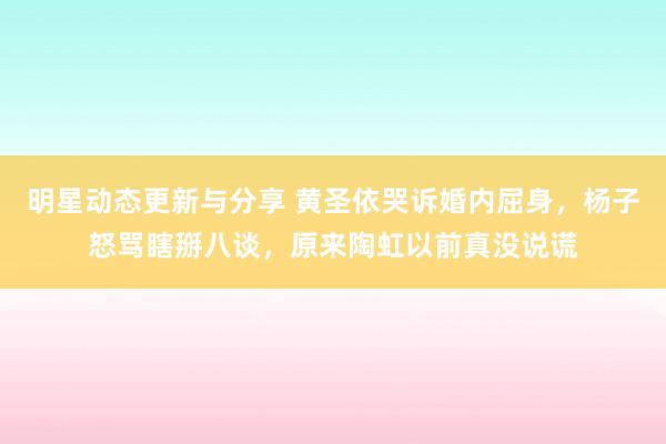 明星动态更新与分享 黄圣依哭诉婚内屈身，杨子怒骂瞎掰八谈，原来陶虹以前真没说谎