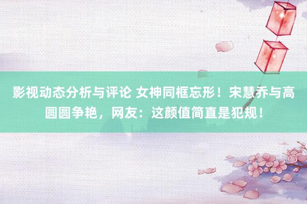 影视动态分析与评论 女神同框忘形！宋慧乔与高圆圆争艳，网友：这颜值简直是犯规！