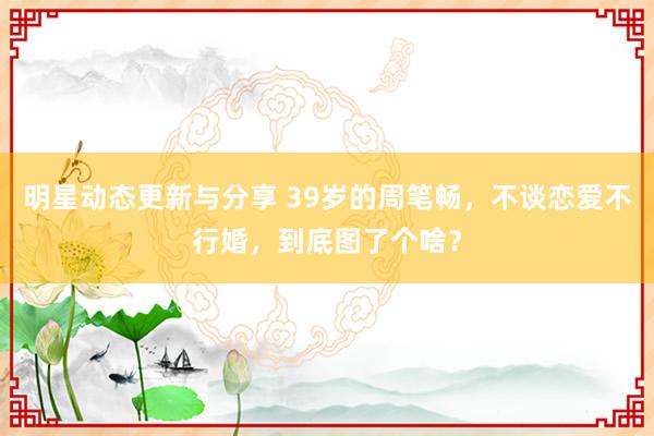 明星动态更新与分享 39岁的周笔畅，不谈恋爱不行婚，到底图了个啥？