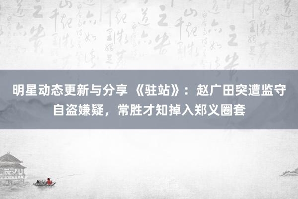 明星动态更新与分享 《驻站》：赵广田突遭监守自盗嫌疑，常胜才知掉入郑义圈套