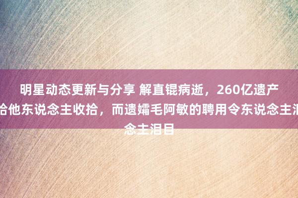 明星动态更新与分享 解直锟病逝，260亿遗产交给他东说念主收拾，而遗孀毛阿敏的聘用令东说念主泪目