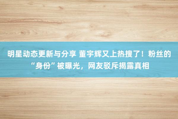 明星动态更新与分享 董宇辉又上热搜了！粉丝的“身份”被曝光，网友驳斥揭露真相