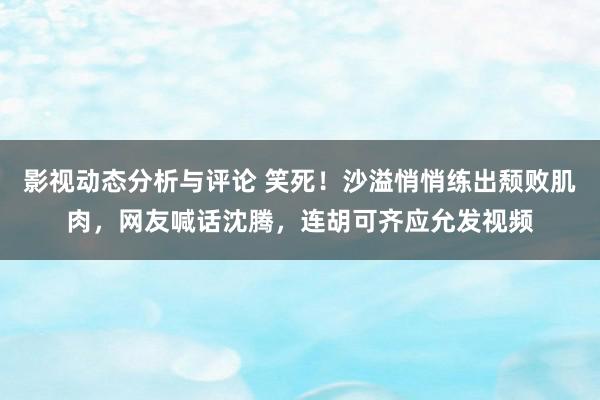 影视动态分析与评论 笑死！沙溢悄悄练出颓败肌肉，网友喊话沈腾，连胡可齐应允发视频