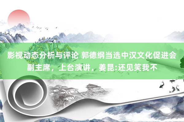 影视动态分析与评论 郭德纲当选中汉文化促进会副主席，上台演讲，姜昆:还见笑我不