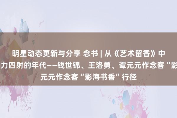 明星动态更新与分享 念书 | 从《艺术留香》中，窥见一个活力四射的年代——钱世锦、王洛勇、谭元元作念客“影海书香”行径