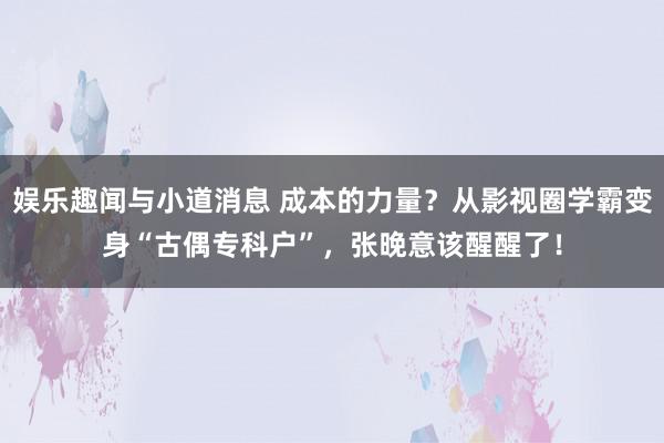 娱乐趣闻与小道消息 成本的力量？从影视圈学霸变身“古偶专科户”，张晚意该醒醒了！