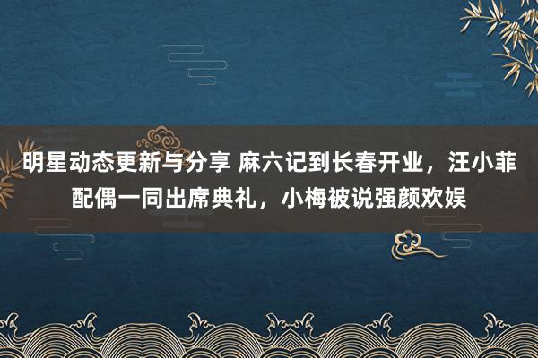 明星动态更新与分享 麻六记到长春开业，汪小菲配偶一同出席典礼，小梅被说强颜欢娱