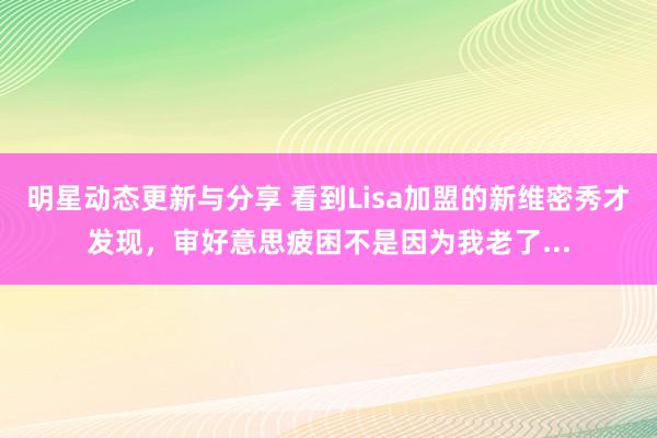 明星动态更新与分享 看到Lisa加盟的新维密秀才发现，审好意思疲困不是因为我老了...