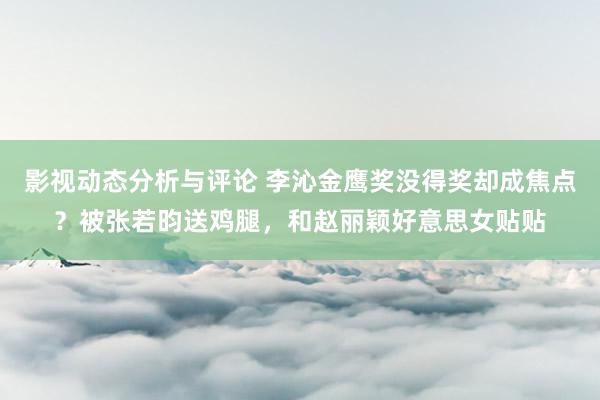 影视动态分析与评论 李沁金鹰奖没得奖却成焦点？被张若昀送鸡腿，和赵丽颖好意思女贴贴